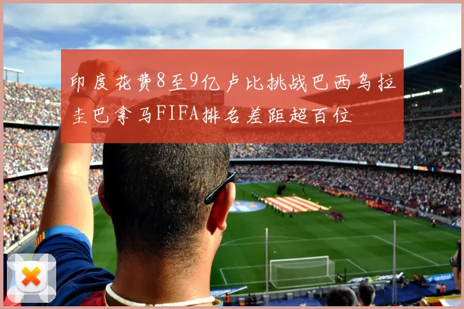 印度花费8至9亿卢比挑战巴西乌拉圭巴拿马FIFA排名差距超百位
