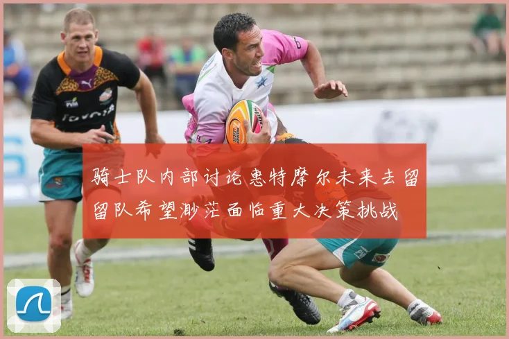 骑士队内部讨论惠特摩尔未来去留留队希望渺茫面临重大决策挑战