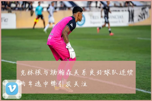 克林根与杨瀚森关系良好球队连续两年选中锋引发关注