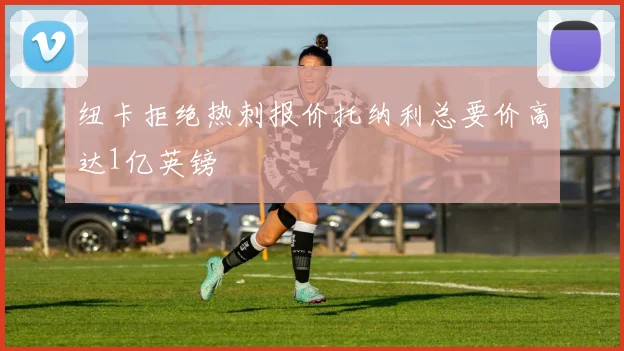 纽卡拒绝热刺报价托纳利总要价高达1亿英镑