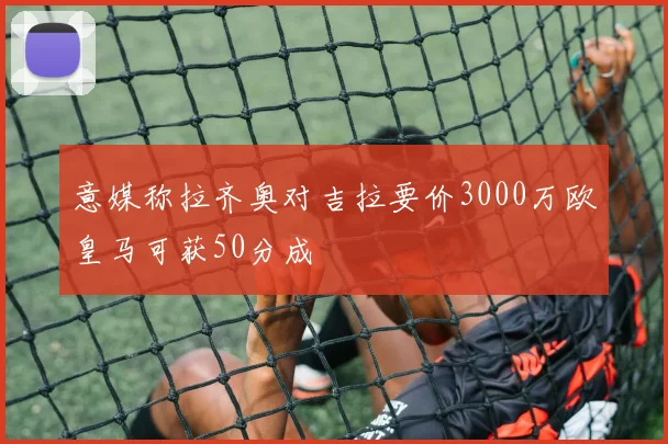 意媒称拉齐奥对吉拉要价3000万欧皇马可获50分成
