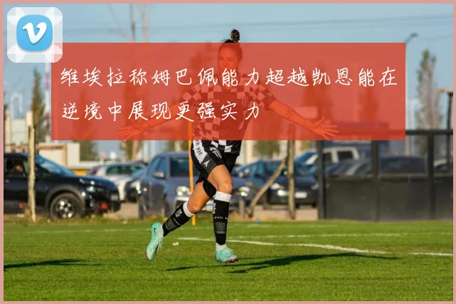 维埃拉称姆巴佩能力超越凯恩能在逆境中展现更强实力