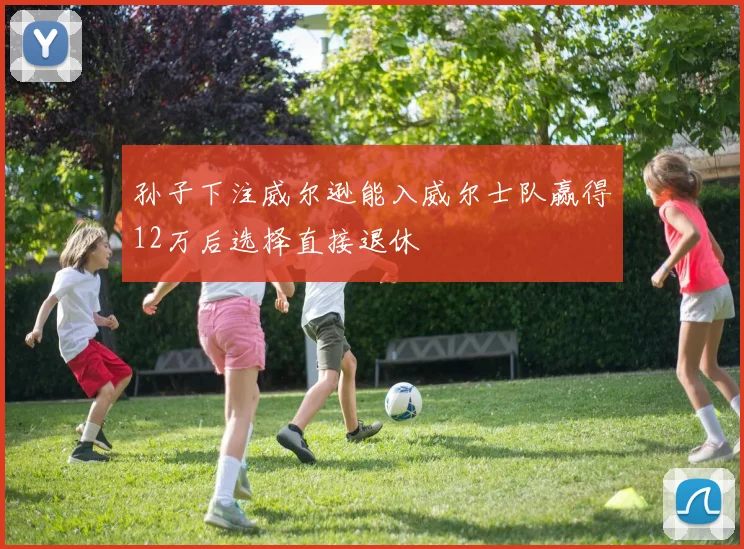 孙子下注威尔逊能入威尔士队赢得12万后选择直接退休