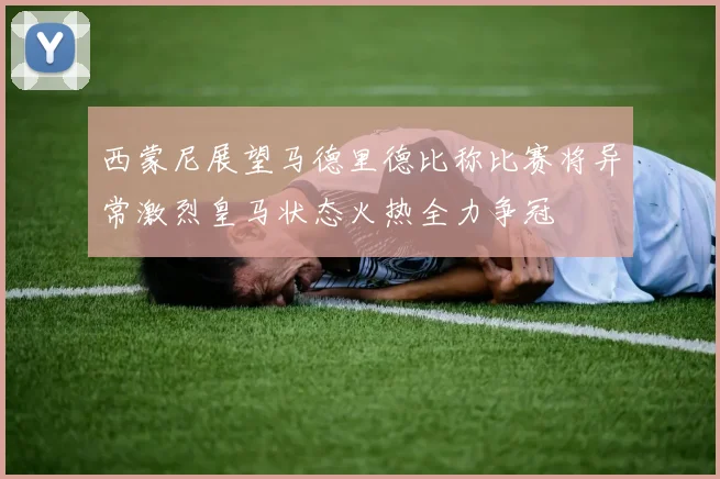 西蒙尼展望马德里德比称比赛将异常激烈皇马状态火热全力争冠