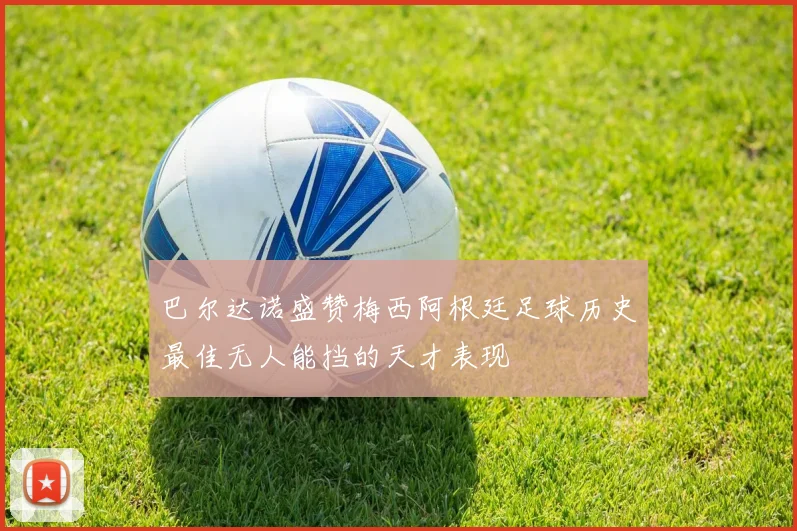 巴尔达诺盛赞梅西阿根廷足球历史最佳无人能挡的天才表现