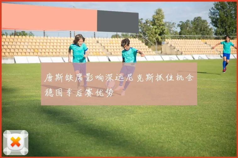 唐斯缺席影响深远尼克斯抓住机会稳固季后赛优势