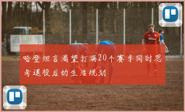 哈登坦言渴望打满20个赛季同时思考退役后的生活规划