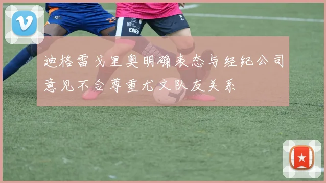迪格雷戈里奥明确表态与经纪公司意见不合尊重尤文队友关系