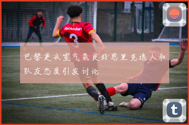 巴黎更衣室气氛良好恩里克选人和队友态度引发讨论