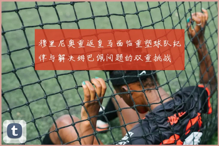 穆里尼奥重返皇马面临重塑球队纪律与解决姆巴佩问题的双重挑战