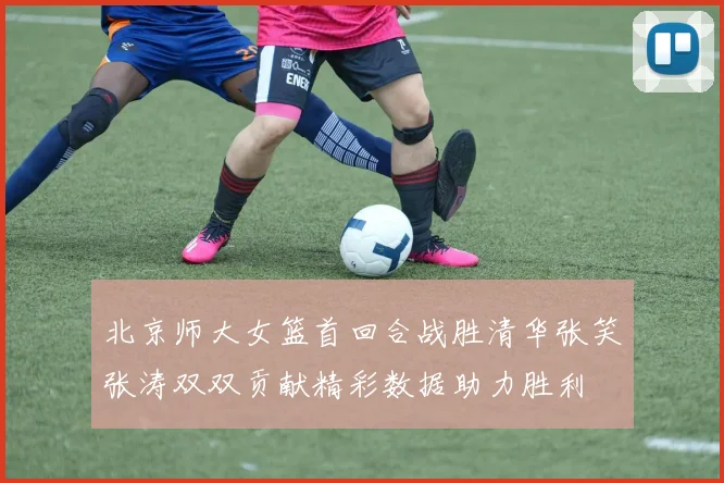 北京师大女篮首回合战胜清华张笑张涛双双贡献精彩数据助力胜利
