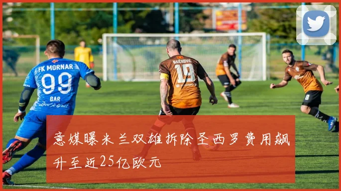 意媒曝米兰双雄拆除圣西罗费用飙升至近25亿欧元