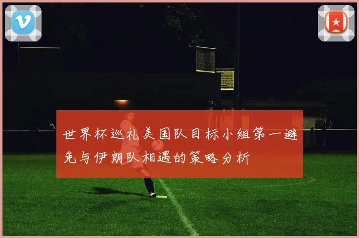 世界杯巡礼美国队目标小组第一避免与伊朗队相遇的策略分析