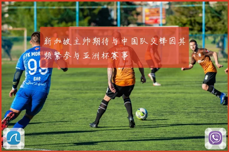 新加坡主帅期待与中国队交锋因其频繁参与亚洲杯赛事