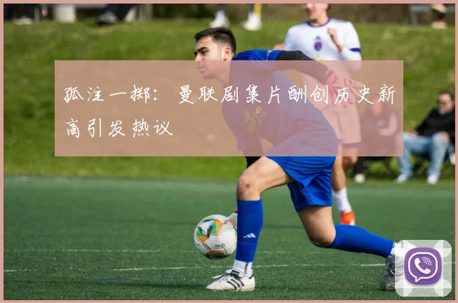 孤注一掷：曼联剧集片酬创历史新高引发热议