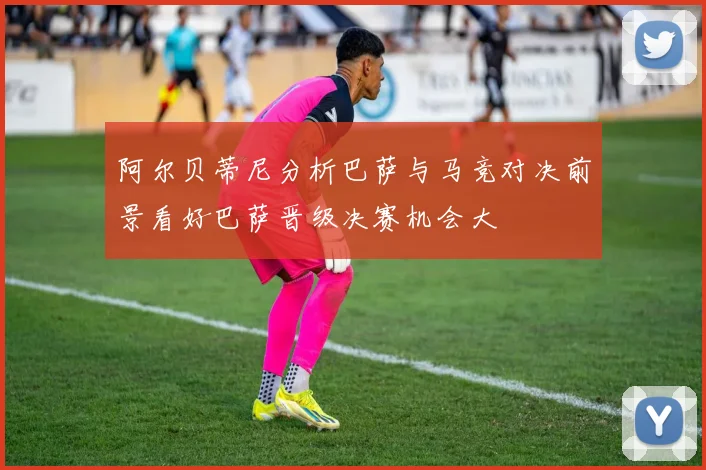 阿尔贝蒂尼分析巴萨与马竞对决前景看好巴萨晋级决赛机会大