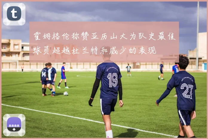 霍姆格伦称赞亚历山大为队史最佳球员超越杜兰特和威少的表现