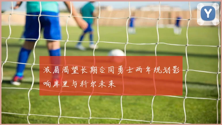 浓眉渴望长期合同勇士两年规划影响库里与科尔未来