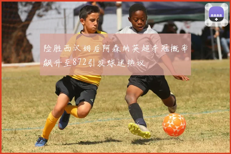险胜西汉姆后阿森纳英超夺冠概率飙升至872引发球迷热议