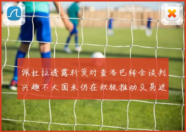 佩杜拉透露科莫对查洛巴转会谈判兴趣不大国米仍在积极推动交易进程
